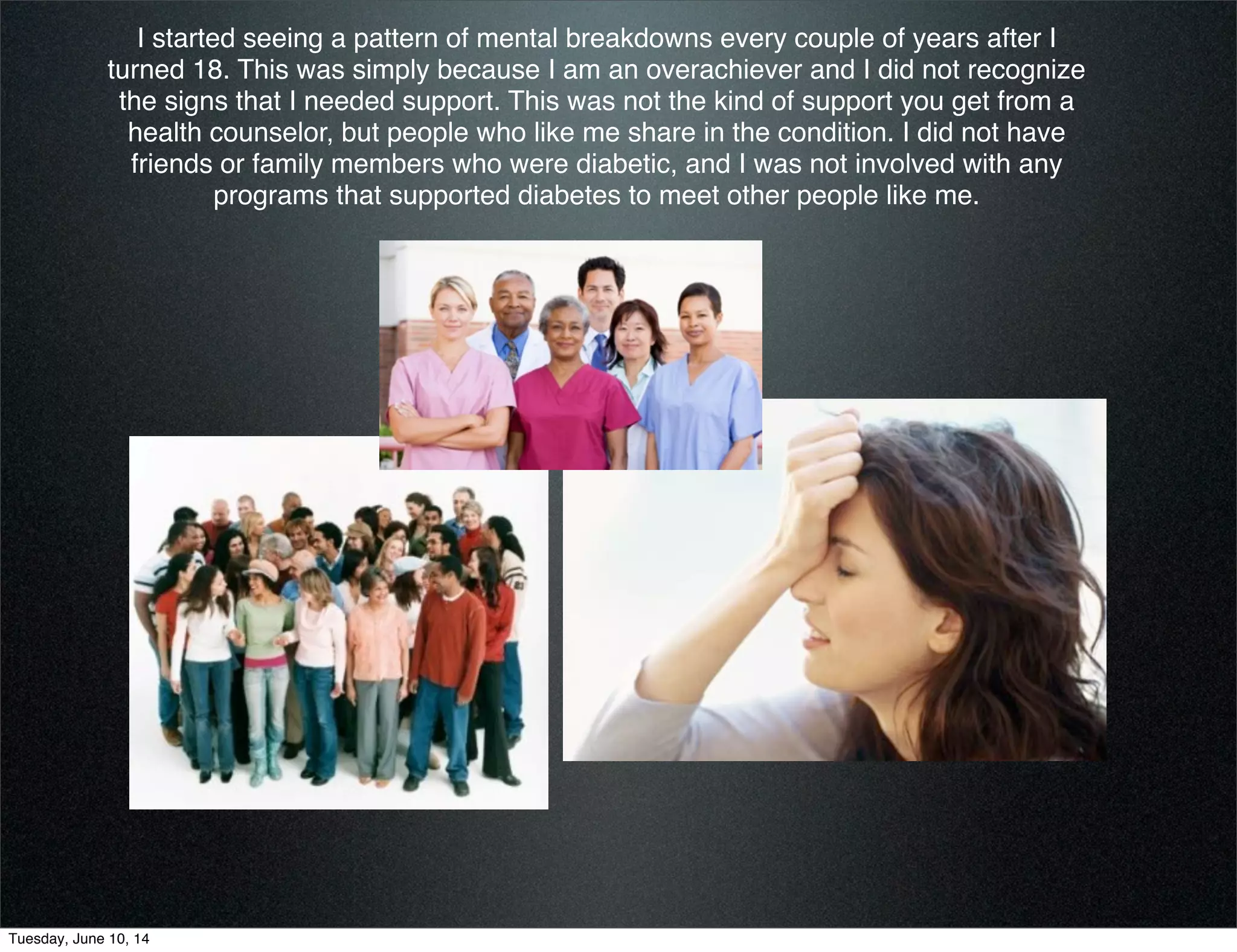 I started seeing a pattern of mental breakdowns every couple of years after I
turned 18. This was simply because I am an overachiever and I did not recognize
the signs that I needed support. This was not the kind of support you get from a
health counselor, but people who like me share in the condition. I did not have
friends or family members who were diabetic, and I was not involved with any
programs that supported diabetes to meet other people like me.
Tuesday, June 10, 14
 