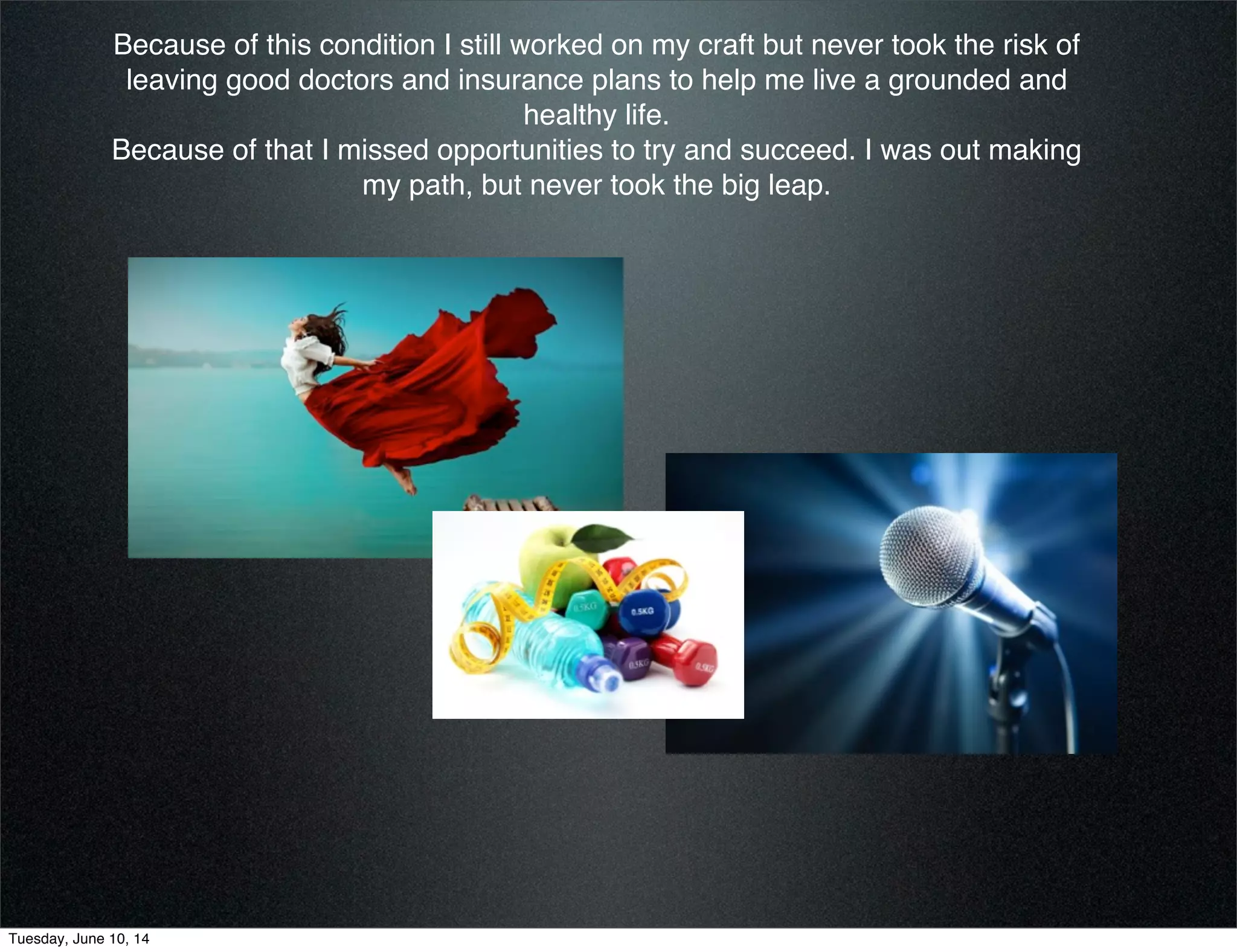 Because of this condition I still worked on my craft but never took the risk of
leaving good doctors and insurance plans to help me live a grounded and
healthy life. 
Because of that I missed opportunities to try and succeed. I was out making
my path, but never took the big leap.
Tuesday, June 10, 14
 