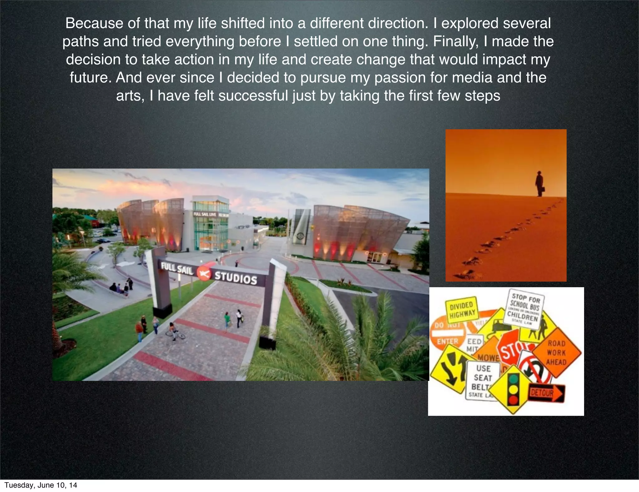 Because of that my life shifted into a different direction. I explored several
paths and tried everything before I settled on one thing. Finally, I made the
decision to take action in my life and create change that would impact my
future. And ever since I decided to pursue my passion for media and the
arts, I have felt successful just by taking the ﬁrst few steps
Tuesday, June 10, 14
 