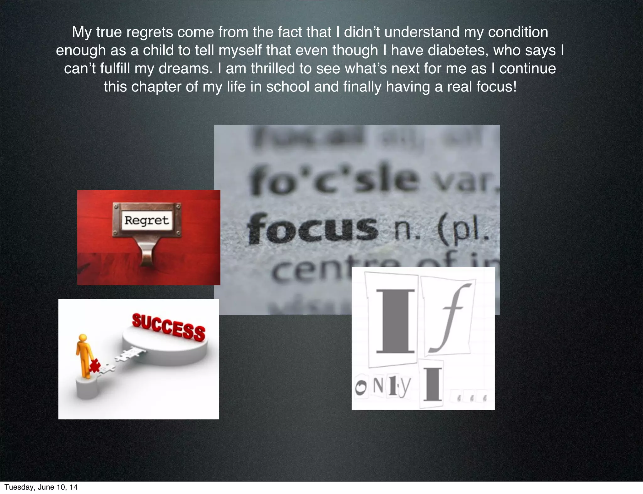 My true regrets come from the fact that I didn’t understand my condition
enough as a child to tell myself that even though I have diabetes, who says I
can’t fulﬁll my dreams. I am thrilled to see what’s next for me as I continue
this chapter of my life in school and ﬁnally having a real focus!
Tuesday, June 10, 14
 