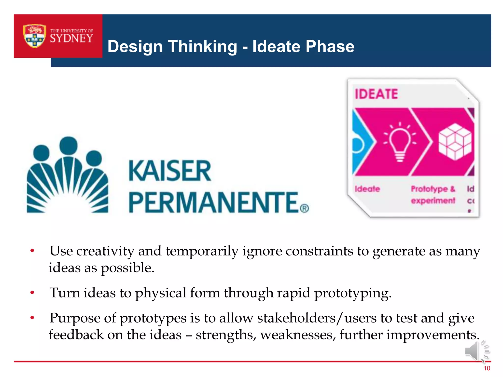 Design Thinking - Ideate Phase
10
• Use creativity and temporarily ignore constraints to generate as many
ideas as possible.
• Turn ideas to physical form through rapid prototyping.
• Purpose of prototypes is to allow stakeholders/users to test and give
feedback on the ideas – strengths, weaknesses, further improvements.
 