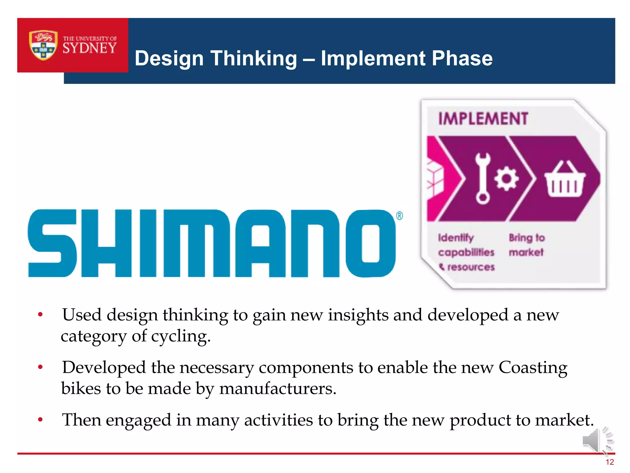 Design Thinking – Implement Phase
12
• Used design thinking to gain new insights and developed a new
category of cycling.
• Developed the necessary components to enable the new Coasting
bikes to be made by manufacturers.
• Then engaged in many activities to bring the new product to market.
 