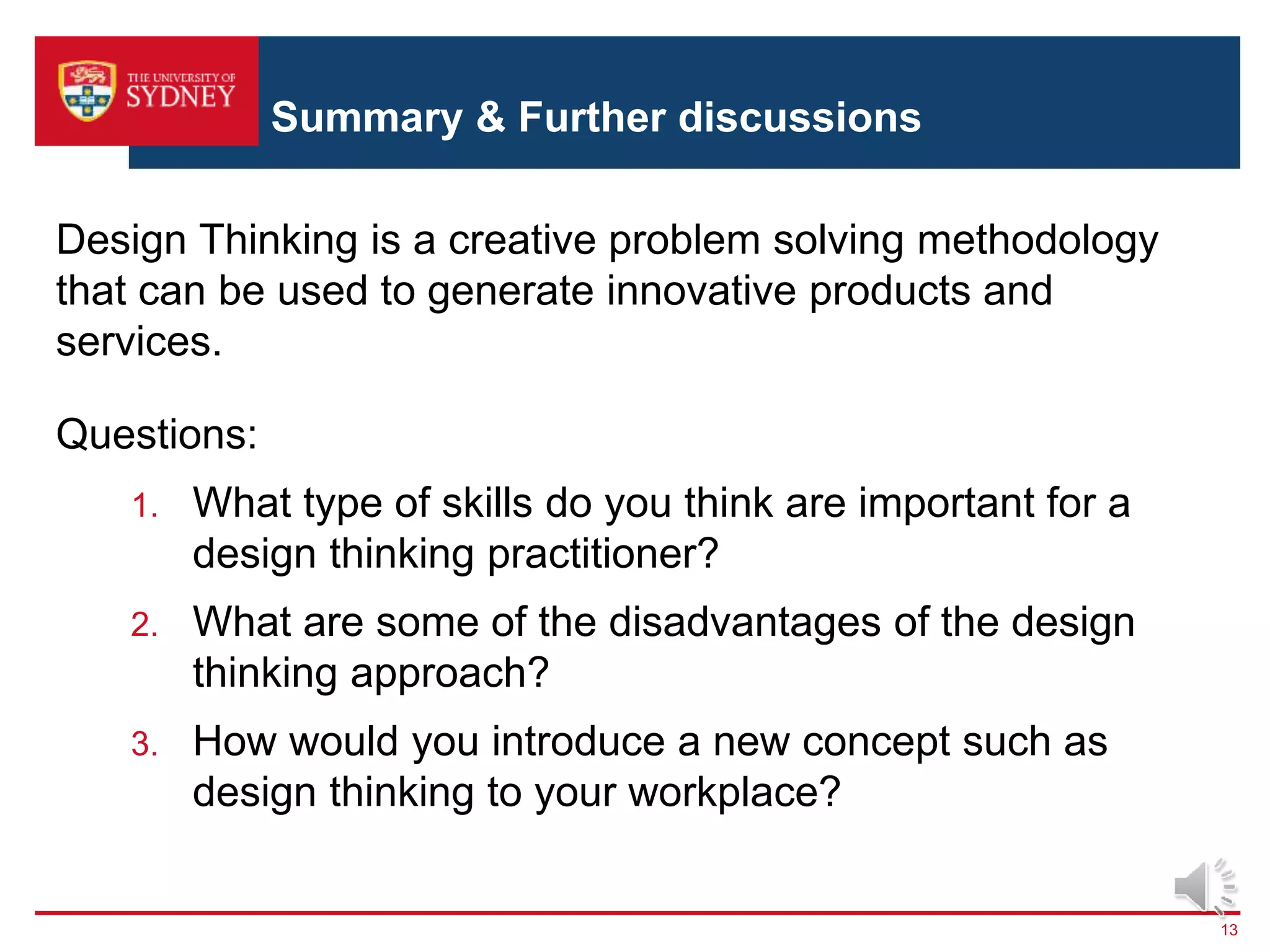 Summary & Further discussions
13
Design Thinking is a creative problem solving methodology
that can be used to generate innovative products and
services.
Questions:
1. What type of skills do you think are important for a
design thinking practitioner?
2. What are some of the disadvantages of the design
thinking approach?
3. How would you introduce a new concept such as
design thinking to your workplace?
 