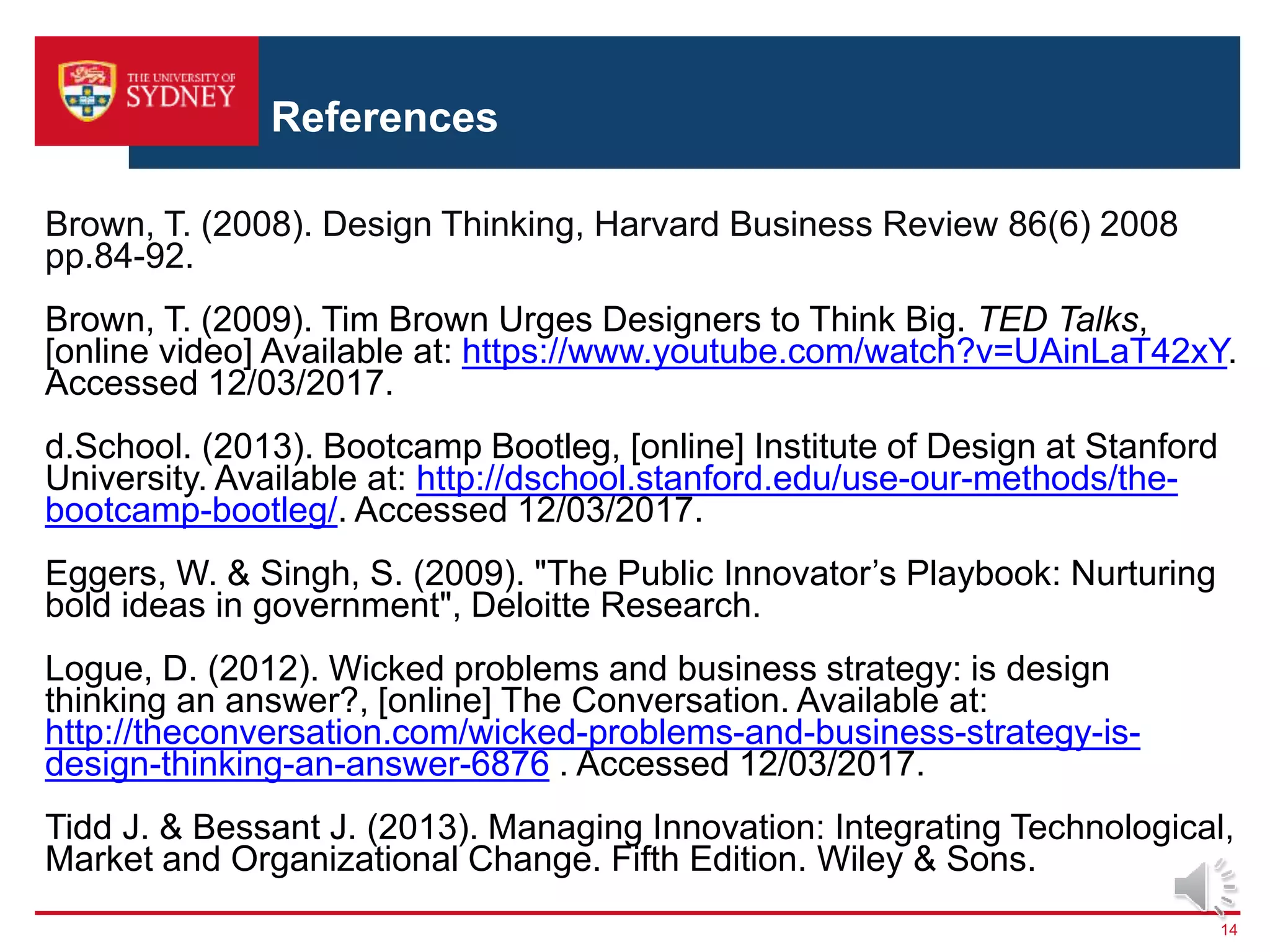 References
14
Brown, T. (2008). Design Thinking, Harvard Business Review 86(6) 2008
pp.84-92.
Brown, T. (2009). Tim Brown Urges Designers to Think Big. TED Talks,
[online video] Available at: https://www.youtube.com/watch?v=UAinLaT42xY.
Accessed 12/03/2017.
d.School. (2013). Bootcamp Bootleg, [online] Institute of Design at Stanford
University. Available at: http://dschool.stanford.edu/use-our-methods/the-
bootcamp-bootleg/. Accessed 12/03/2017.
Eggers, W. & Singh, S. (2009). "The Public Innovator’s Playbook: Nurturing
bold ideas in government", Deloitte Research.
Logue, D. (2012). Wicked problems and business strategy: is design
thinking an answer?, [online] The Conversation. Available at:
http://theconversation.com/wicked-problems-and-business-strategy-is-
design-thinking-an-answer-6876 . Accessed 12/03/2017.
Tidd J. & Bessant J. (2013). Managing Innovation: Integrating Technological,
Market and Organizational Change. Fifth Edition. Wiley & Sons.
 