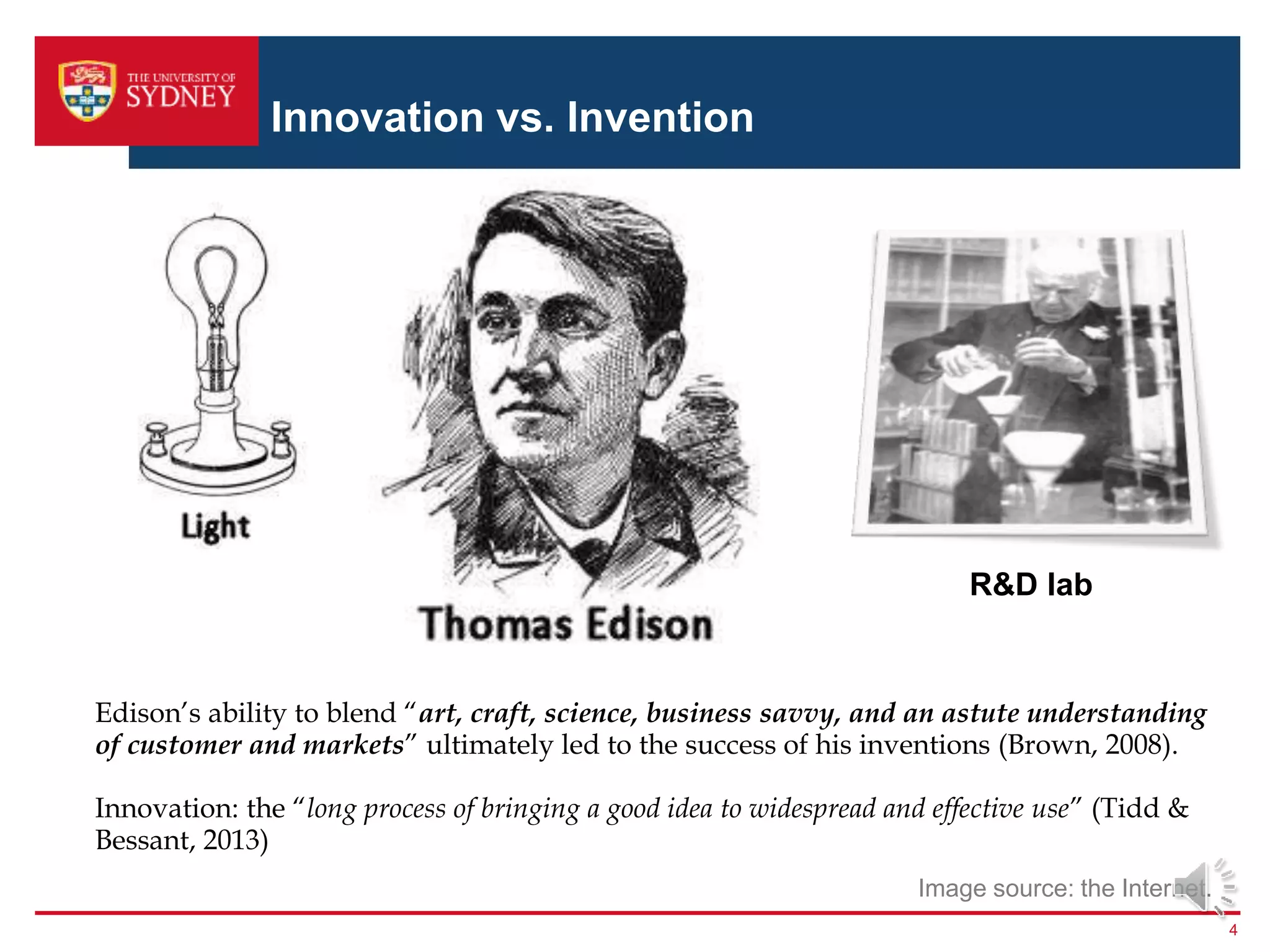 Innovation vs. Invention
4
R&D lab
Image source: the Internet.
Edison’s ability to blend “art, craft, science, business savvy, and an astute understanding
of customer and markets” ultimately led to the success of his inventions (Brown, 2008).
Innovation: the “long process of bringing a good idea to widespread and effective use” (Tidd &
Bessant, 2013)
 