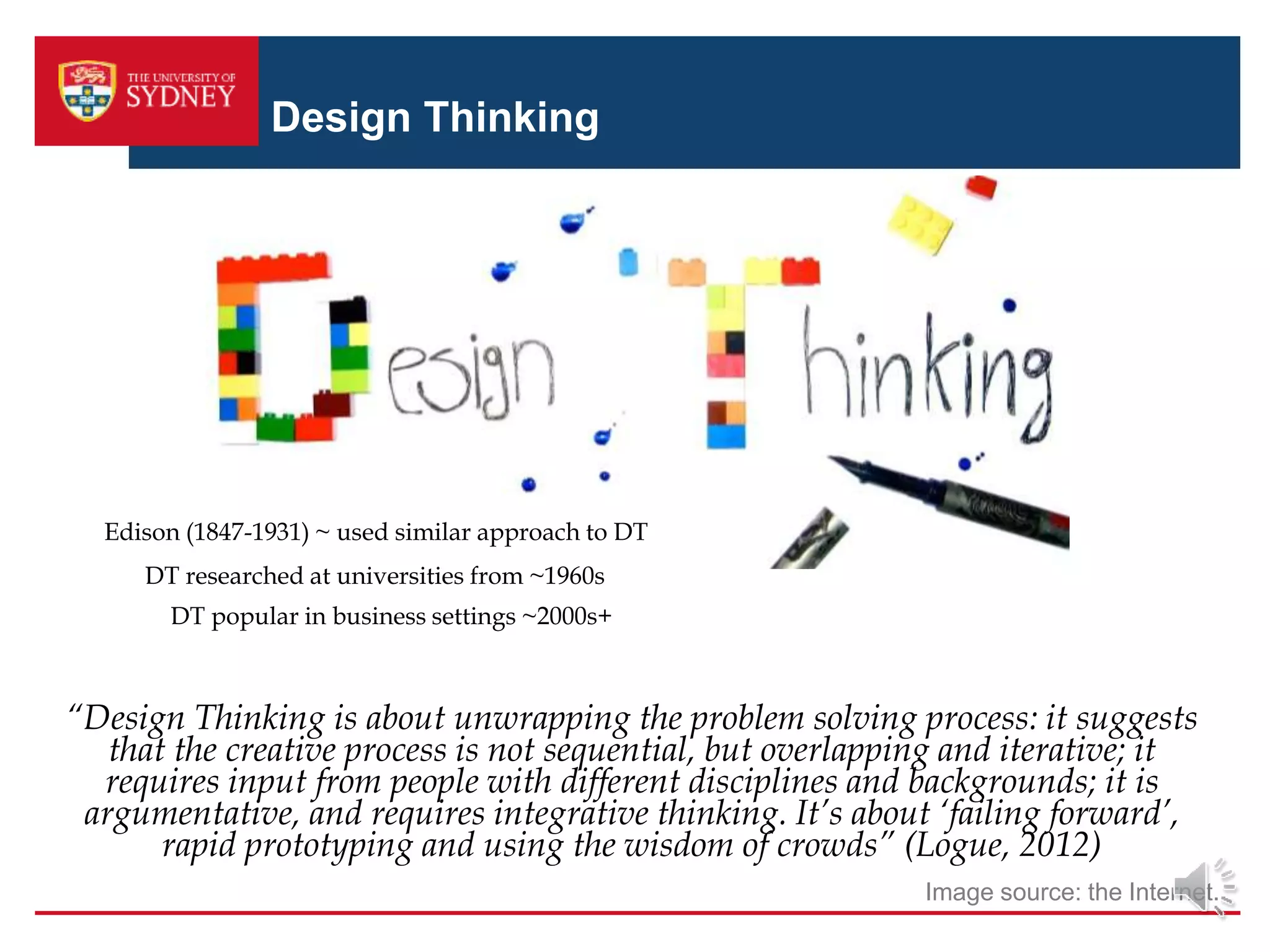 Design Thinking
Image source: the Internet.
“Design Thinking is about unwrapping the problem solving process: it suggests
that the creative process is not sequential, but overlapping and iterative; it
requires input from people with different disciplines and backgrounds; it is
argumentative, and requires integrative thinking. It’s about ‘failing forward’,
rapid prototyping and using the wisdom of crowds” (Logue, 2012)
Edison (1847-1931) ~ used similar approach to DT
DT researched at universities from ~1960s
DT popular in business settings ~2000s+
 