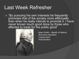 Last Week Refresher
 “By pursuing his own interests he frequently
promotes that of the society more effectually
than when he really intends to promote it. I have
never known much good done by those who
affected to trade for the public good”
Adam Smith – Wealth of Nations
•Economic liberalism
•Laissez-faire
•Individualism
 