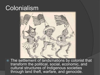 Colonialism
 The settlement of lands/nations by colonist that
transform the political, social, economic, and
cultural structures of Indigenous societies
through land theft, warfare, and genocide.
 