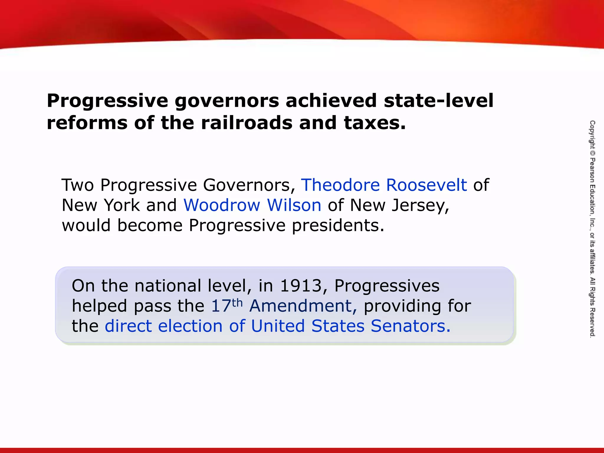 TEKS 8C: Calculate percent composition and empirical and molecular formulas.
Progressive governors achieved state-level
reforms of the railroads and taxes.
On the national level, in 1913, Progressives
helped pass the 17th Amendment, providing for
the direct election of United States Senators.
Two Progressive Governors, Theodore Roosevelt of
New York and Woodrow Wilson of New Jersey,
would become Progressive presidents.
 