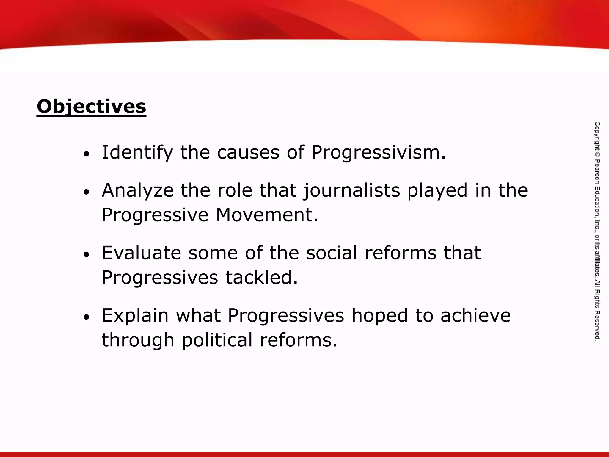 TEKS 8C: Calculate percent composition and empirical and molecular formulas.
• Identify the causes of Progressivism.
• Analyze the role that journalists played in the
Progressive Movement.
• Evaluate some of the social reforms that
Progressives tackled.
• Explain what Progressives hoped to achieve
through political reforms.
Objectives
 