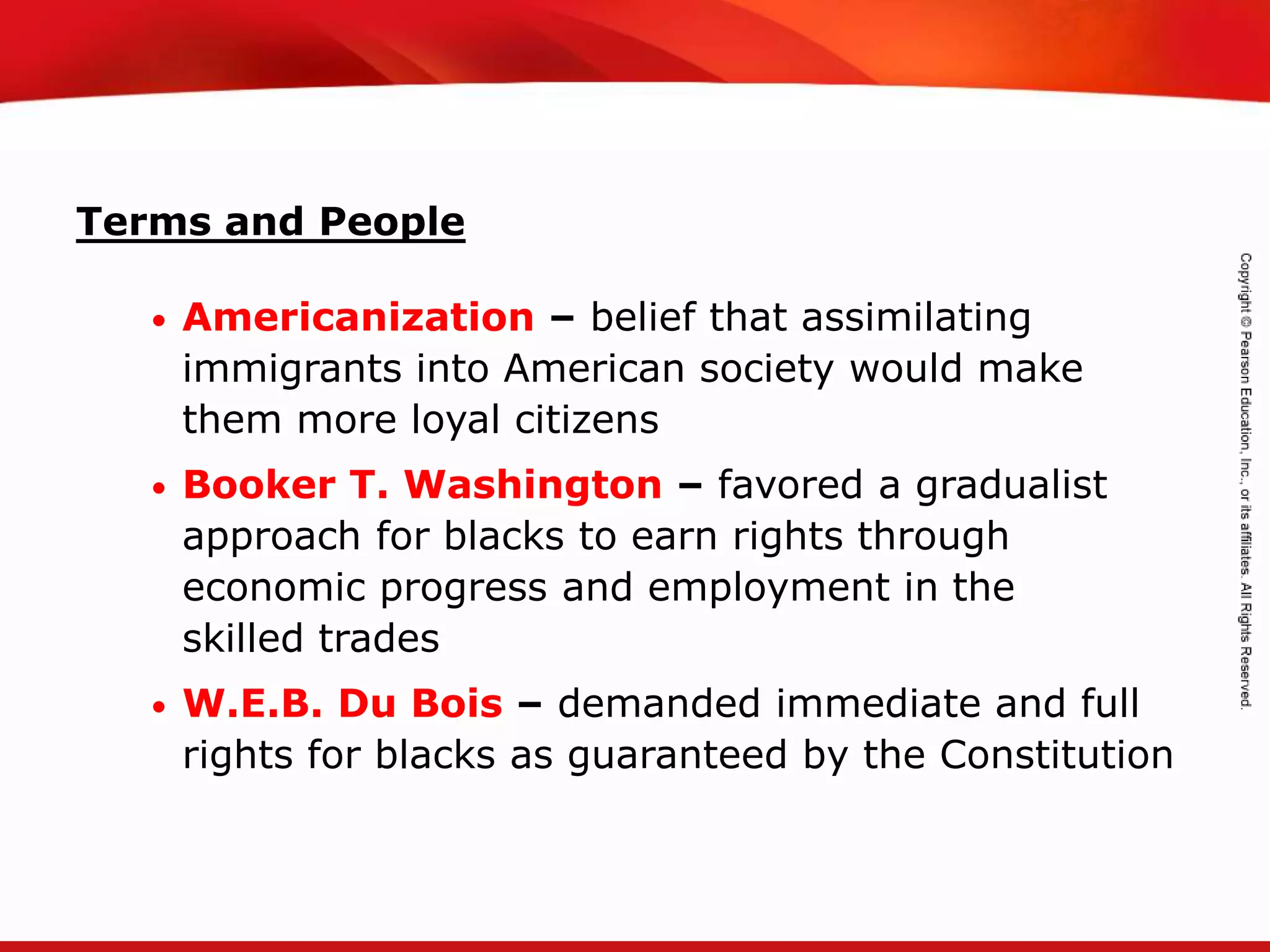 TEKS 8C: Calculate percent composition and empirical and molecular formulas.
Terms and People
• Americanization – belief that assimilating
immigrants into American society would make
them more loyal citizens
• Booker T. Washington – favored a gradualist
approach for blacks to earn rights through
economic progress and employment in the
skilled trades
• W.E.B. Du Bois – demanded immediate and full
rights for blacks as guaranteed by the Constitution
 