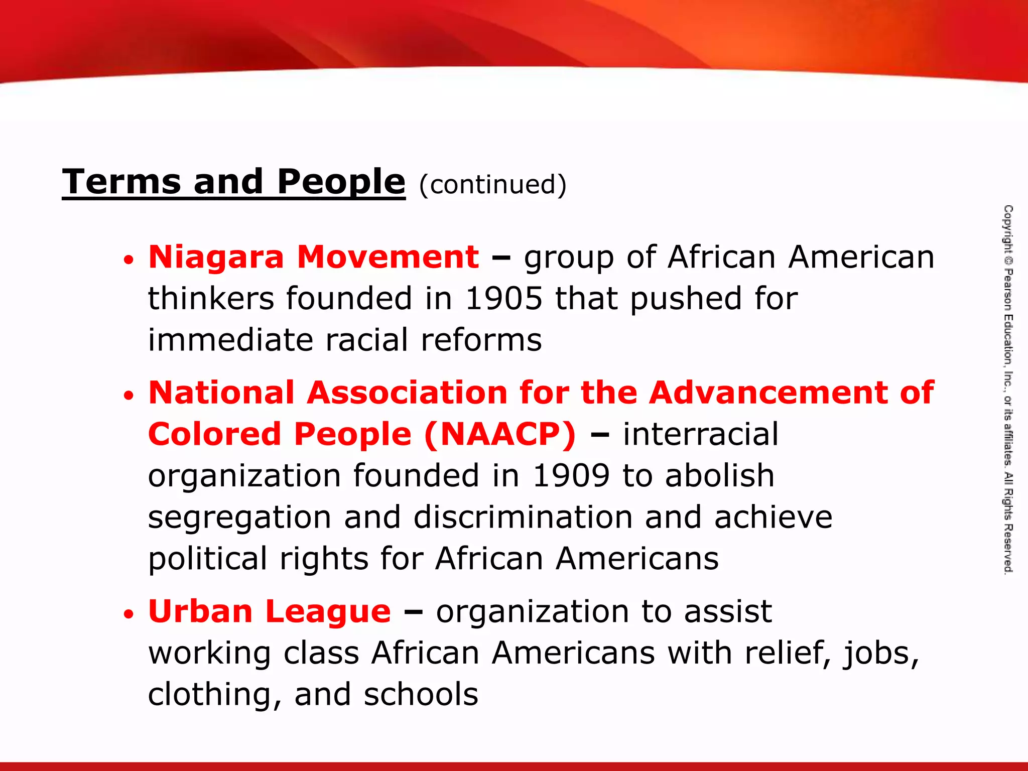 TEKS 8C: Calculate percent composition and empirical and molecular formulas.
Terms and People (continued)
• Niagara Movement – group of African American
thinkers founded in 1905 that pushed for
immediate racial reforms
• National Association for the Advancement of
Colored People (NAACP) – interracial
organization founded in 1909 to abolish
segregation and discrimination and achieve
political rights for African Americans
• Urban League – organization to assist
working class African Americans with relief, jobs,
clothing, and schools
 