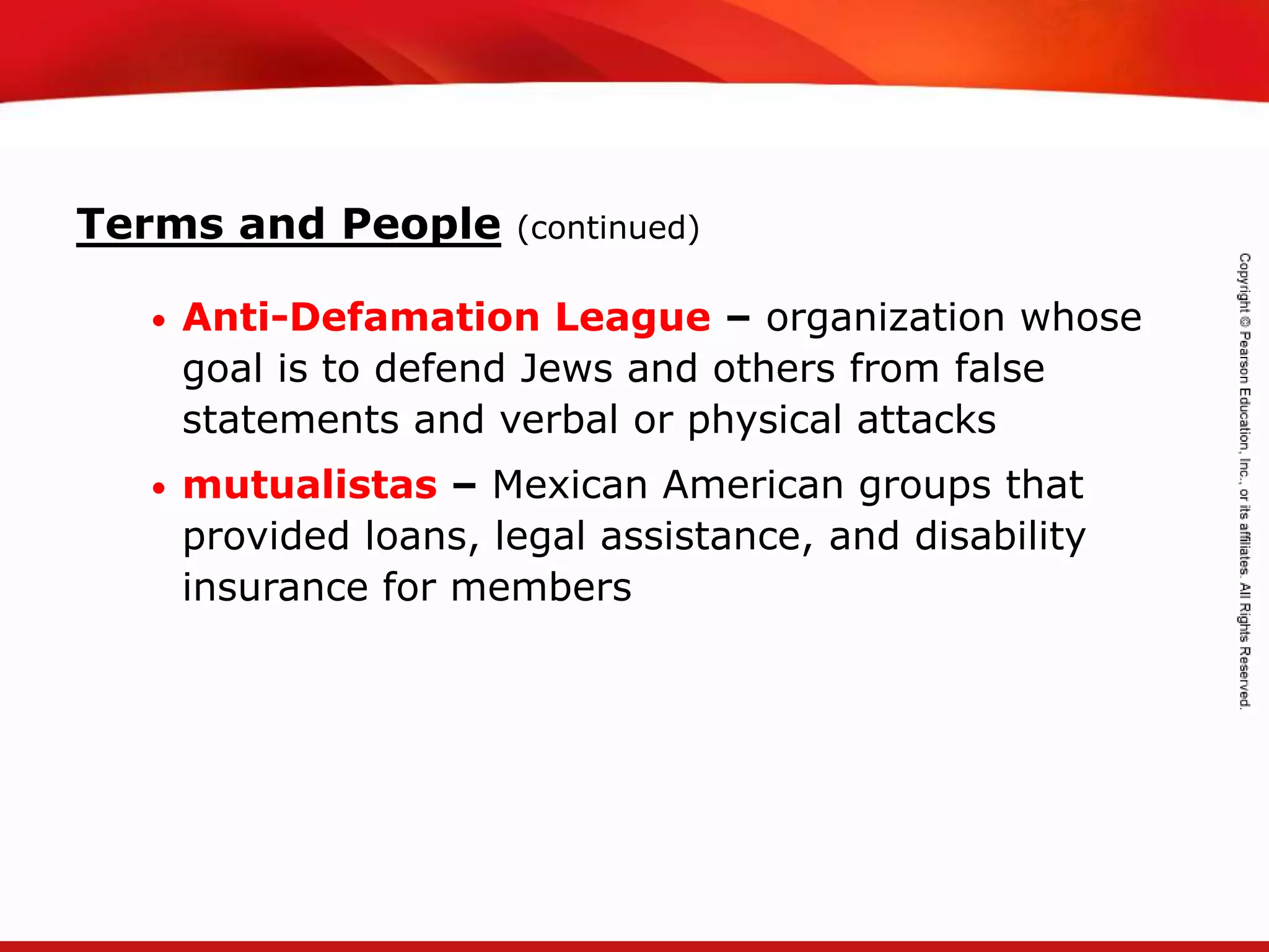 TEKS 8C: Calculate percent composition and empirical and molecular formulas.
• Anti-Defamation League – organization whose
goal is to defend Jews and others from false
statements and verbal or physical attacks
• mutualistas – Mexican American groups that
provided loans, legal assistance, and disability
insurance for members
Terms and People (continued)
 