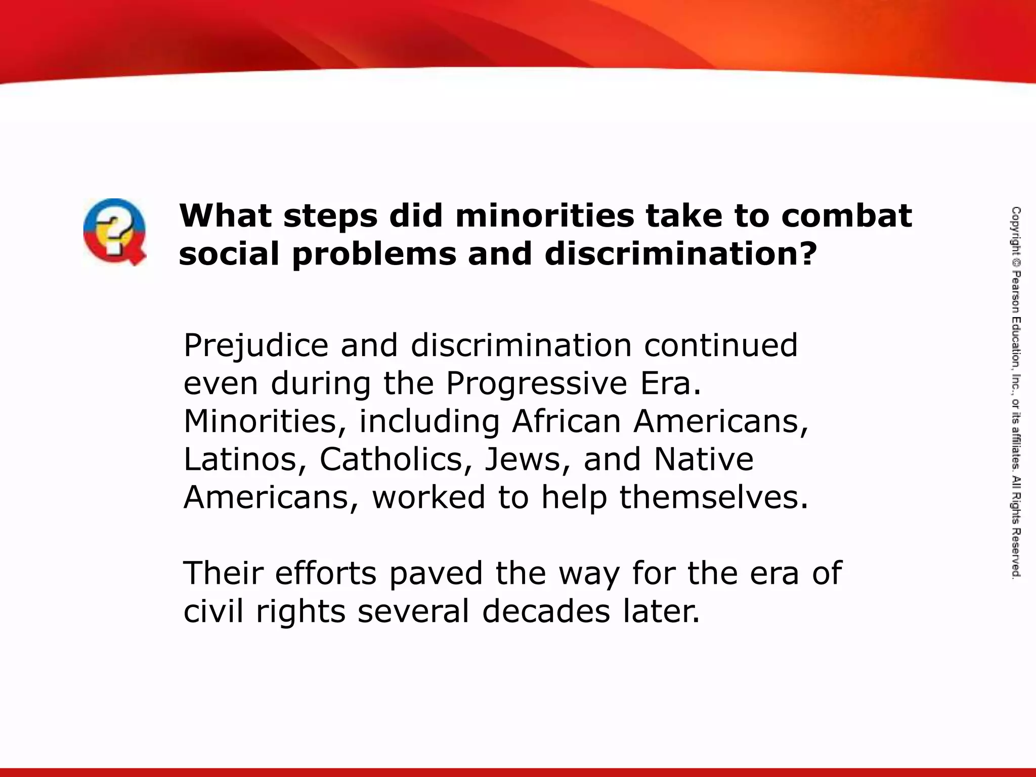 TEKS 8C: Calculate percent composition and empirical and molecular formulas.
Prejudice and discrimination continued
even during the Progressive Era.
Minorities, including African Americans,
Latinos, Catholics, Jews, and Native
Americans, worked to help themselves.
Their efforts paved the way for the era of
civil rights several decades later.
What steps did minorities take to combat
social problems and discrimination?
 
