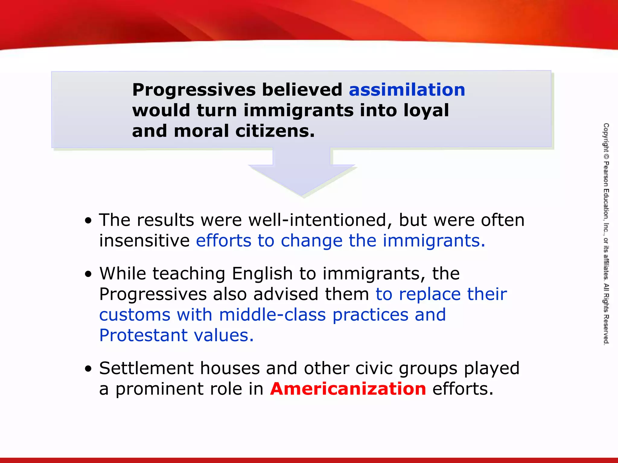 TEKS 8C: Calculate percent composition and empirical and molecular formulas.
Progressives believed assimilation
would turn immigrants into loyal
and moral citizens.
• The results were well-intentioned, but were often
insensitive efforts to change the immigrants.
• While teaching English to immigrants, the
Progressives also advised them to replace their
customs with middle-class practices and
Protestant values.
• Settlement houses and other civic groups played
a prominent role in Americanization efforts.
 