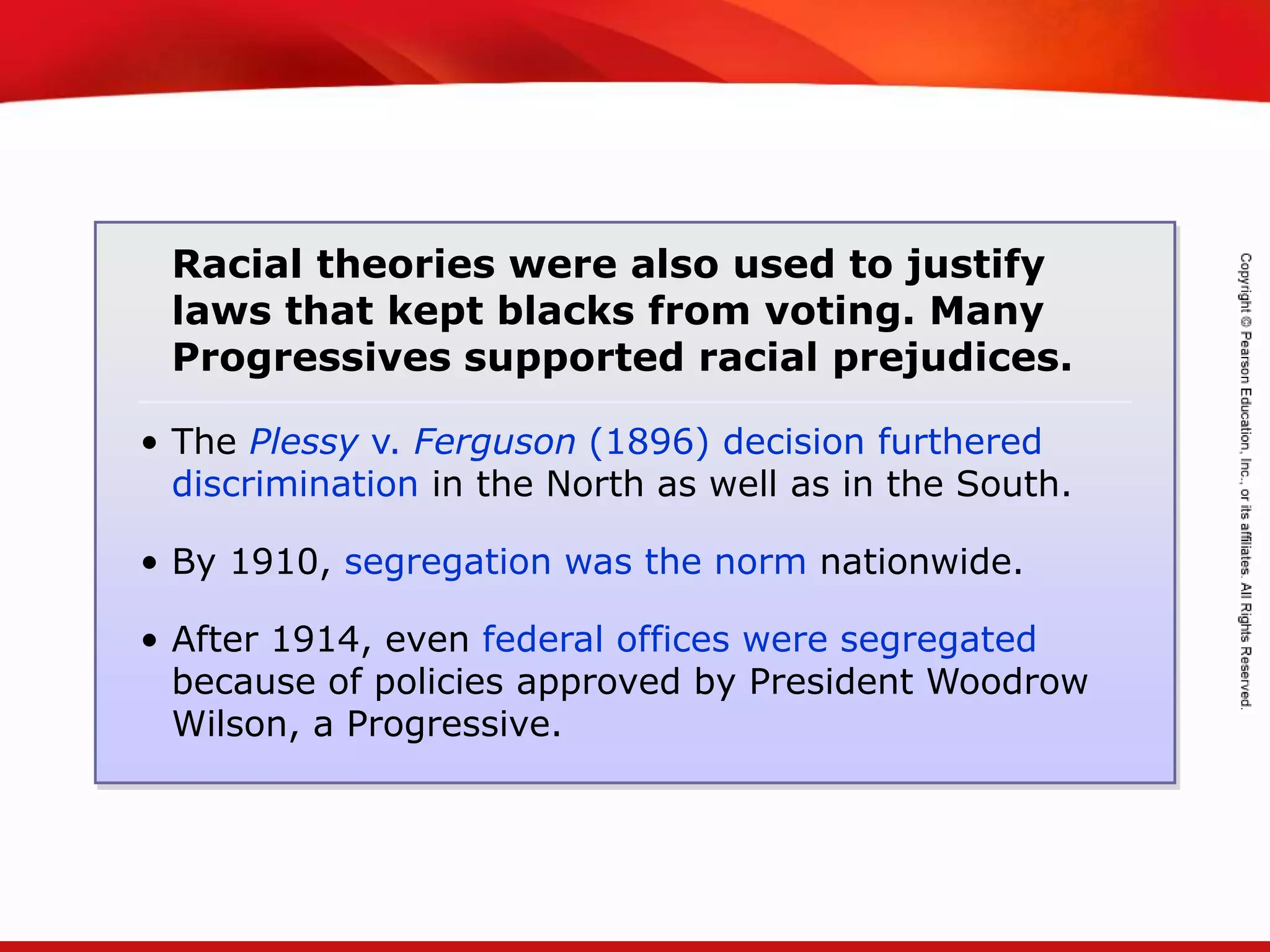 TEKS 8C: Calculate percent composition and empirical and molecular formulas.
• The Plessy v. Ferguson (1896) decision furthered
discrimination in the North as well as in the South.
• By 1910, segregation was the norm nationwide.
• After 1914, even federal offices were segregated
because of policies approved by President Woodrow
Wilson, a Progressive.
Racial theories were also used to justify
laws that kept blacks from voting. Many
Progressives supported racial prejudices.
 