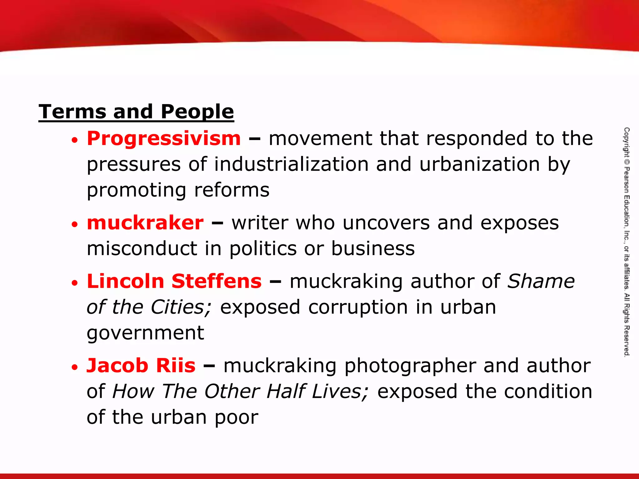 TEKS 8C: Calculate percent composition and empirical and molecular formulas.
Terms and People
• Progressivism – movement that responded to the
pressures of industrialization and urbanization by
promoting reforms
• muckraker – writer who uncovers and exposes
misconduct in politics or business
• Lincoln Steffens – muckraking author of Shame
of the Cities; exposed corruption in urban
government
• Jacob Riis – muckraking photographer and author
of How The Other Half Lives; exposed the condition
of the urban poor
 