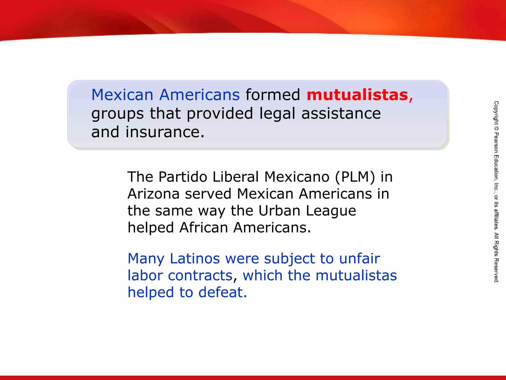 TEKS 8C: Calculate percent composition and empirical and molecular formulas.
Mexican Americans formed mutualistas,
groups that provided legal assistance
and insurance.
The Partido Liberal Mexicano (PLM) in
Arizona served Mexican Americans in
the same way the Urban League
helped African Americans.
Many Latinos were subject to unfair
labor contracts, which the mutualistas
helped to defeat.
 