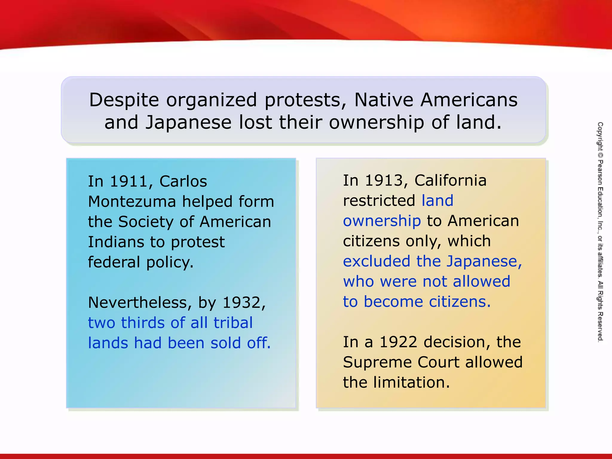 TEKS 8C: Calculate percent composition and empirical and molecular formulas.
In 1911, Carlos
Montezuma helped form
the Society of American
Indians to protest
federal policy.
Nevertheless, by 1932,
two thirds of all tribal
lands had been sold off.
Despite organized protests, Native Americans
and Japanese lost their ownership of land.
In 1913, California
restricted land
ownership to American
citizens only, which
excluded the Japanese,
who were not allowed
to become citizens.
In a 1922 decision, the
Supreme Court allowed
the limitation.
 