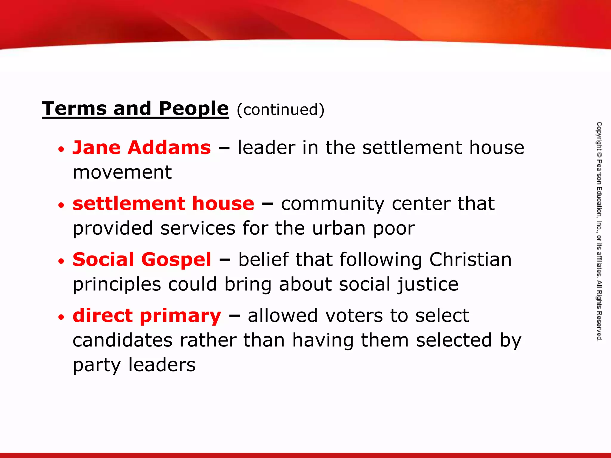 TEKS 8C: Calculate percent composition and empirical and molecular formulas.
Terms and People (continued)
• Jane Addams – leader in the settlement house
movement
• settlement house – community center that
provided services for the urban poor
• Social Gospel – belief that following Christian
principles could bring about social justice
• direct primary – allowed voters to select
candidates rather than having them selected by
party leaders
 