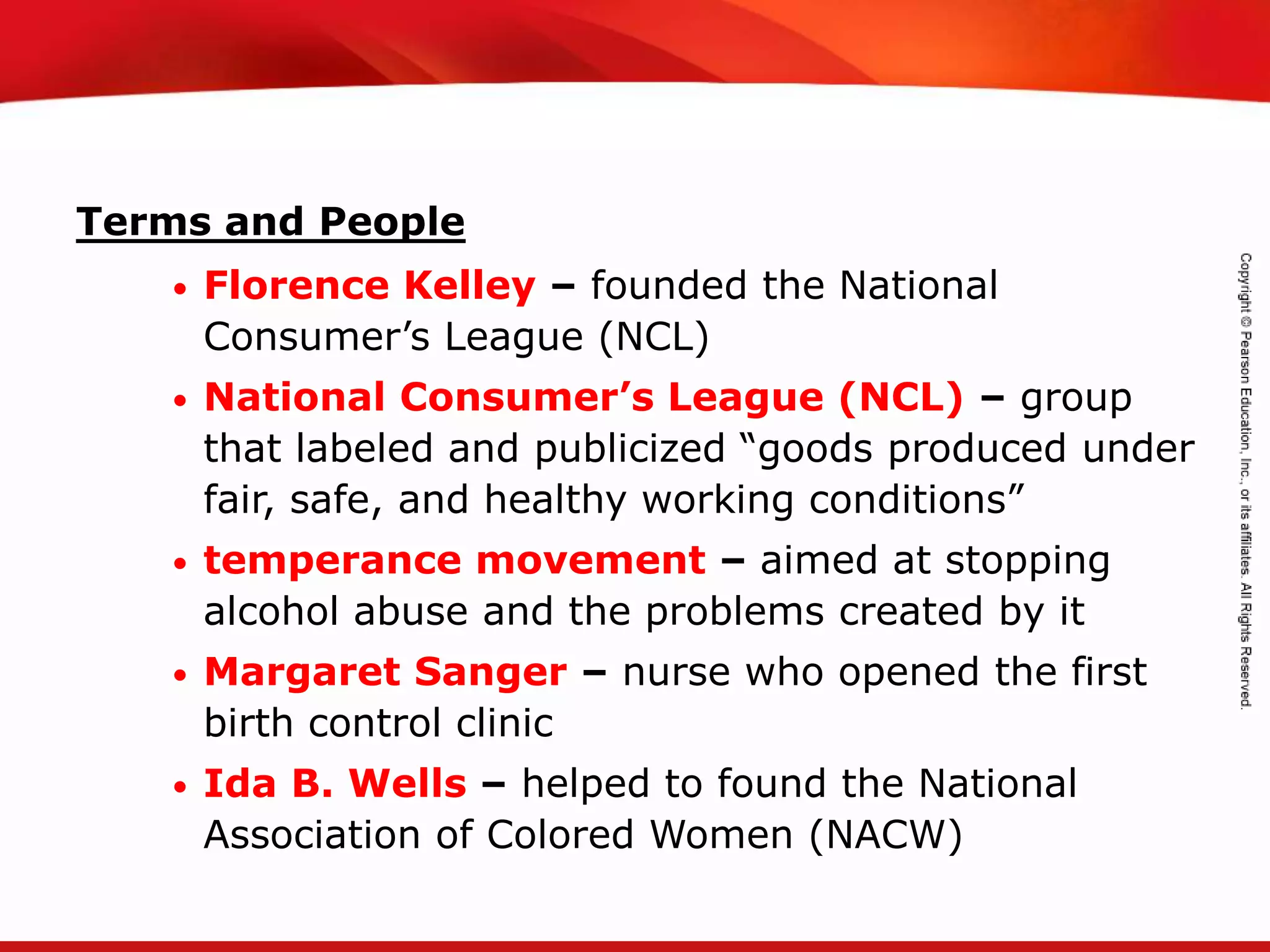 TEKS 8C: Calculate percent composition and empirical and molecular formulas.
Terms and People
• Florence Kelley – founded the National
Consumer’s League (NCL)
• National Consumer’s League (NCL) – group
that labeled and publicized “goods produced under
fair, safe, and healthy working conditions”
• temperance movement – aimed at stopping
alcohol abuse and the problems created by it
• Margaret Sanger – nurse who opened the first
birth control clinic
• Ida B. Wells – helped to found the National
Association of Colored Women (NACW)
 