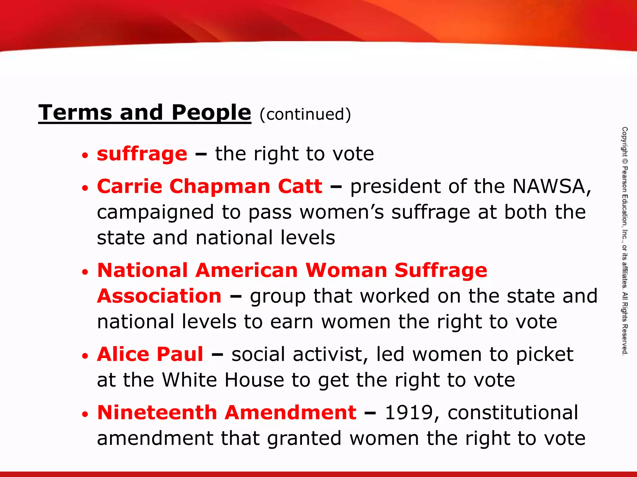 TEKS 8C: Calculate percent composition and empirical and molecular formulas.
Terms and People (continued)
• suffrage – the right to vote
• Carrie Chapman Catt – president of the NAWSA,
campaigned to pass women’s suffrage at both the
state and national levels
• National American Woman Suffrage
Association – group that worked on the state and
national levels to earn women the right to vote
• Alice Paul – social activist, led women to picket
at the White House to get the right to vote
• Nineteenth Amendment – 1919, constitutional
amendment that granted women the right to vote
 