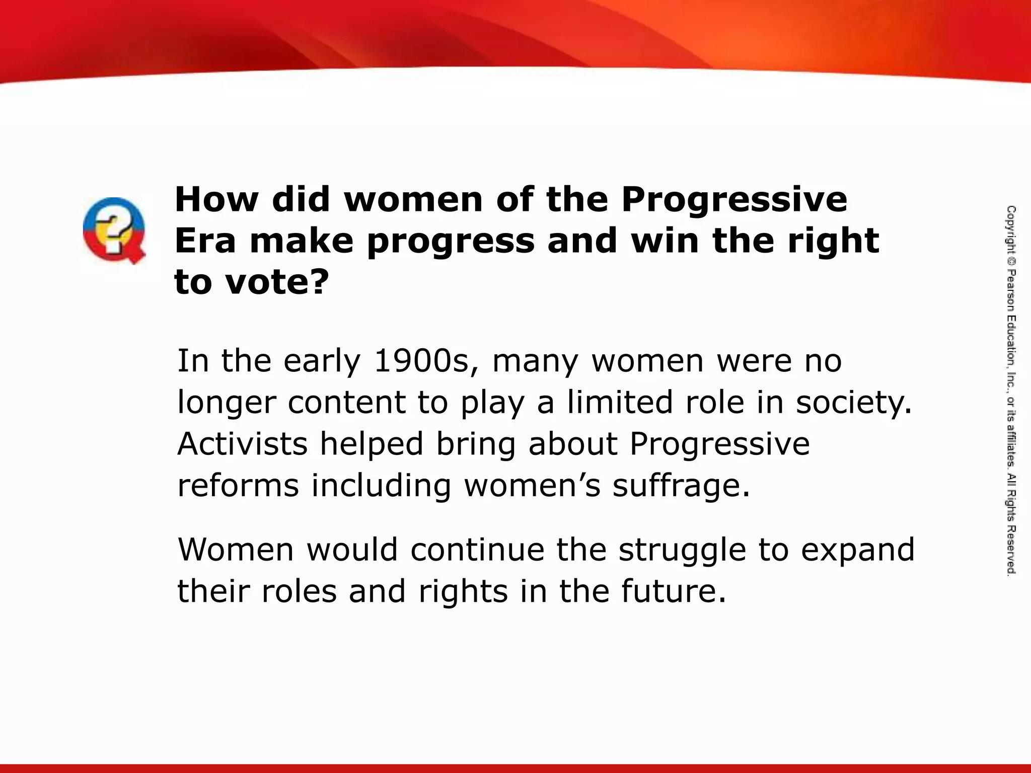 TEKS 8C: Calculate percent composition and empirical and molecular formulas.
In the early 1900s, many women were no
longer content to play a limited role in society.
Activists helped bring about Progressive
reforms including women’s suffrage.
Women would continue the struggle to expand
their roles and rights in the future.
How did women of the Progressive
Era make progress and win the right
to vote?
 