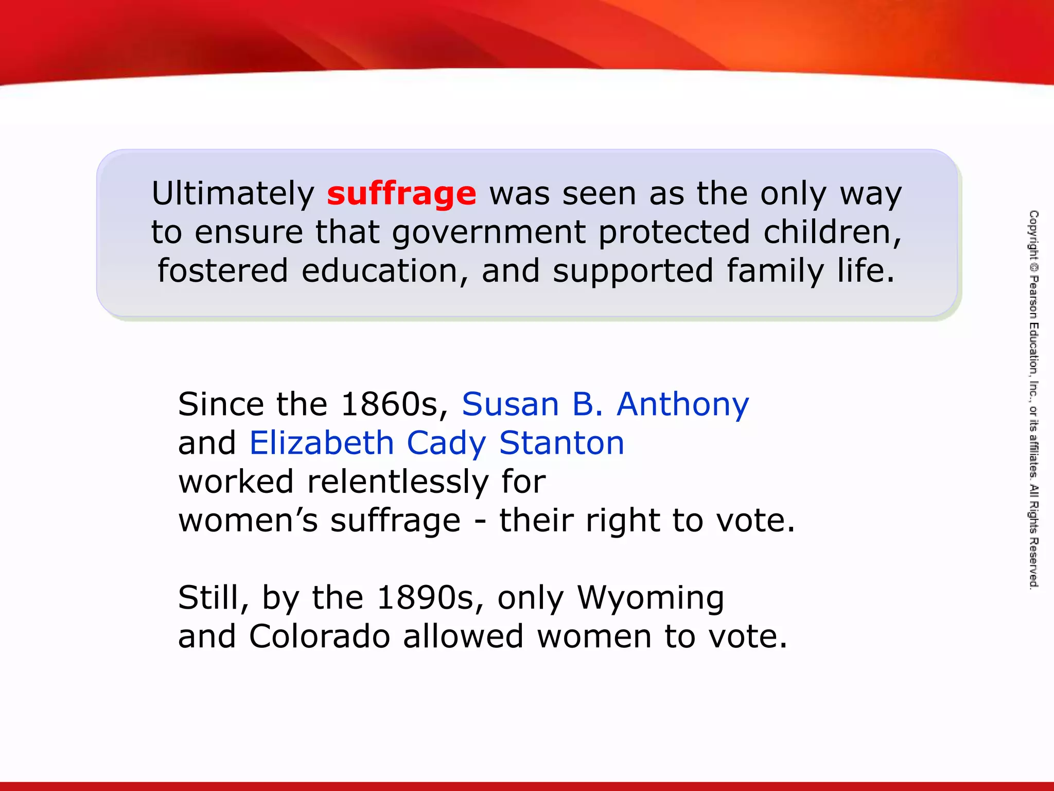 TEKS 8C: Calculate percent composition and empirical and molecular formulas.
Ultimately suffrage was seen as the only way
to ensure that government protected children,
fostered education, and supported family life.
Since the 1860s, Susan B. Anthony
and Elizabeth Cady Stanton
worked relentlessly for
women’s suffrage - their right to vote.
Still, by the 1890s, only Wyoming
and Colorado allowed women to vote.
 