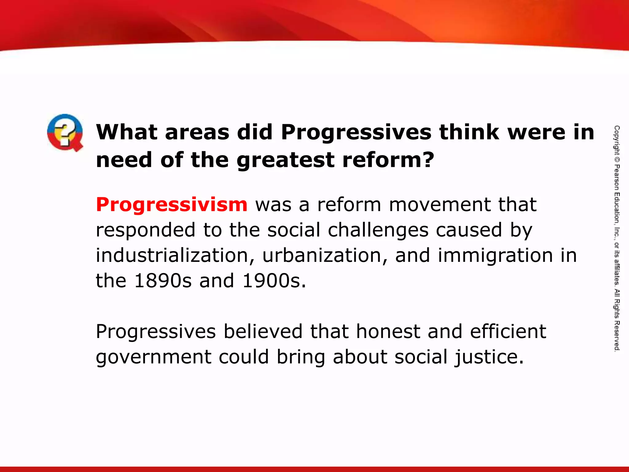 TEKS 8C: Calculate percent composition and empirical and molecular formulas.
What areas did Progressives think were in
need of the greatest reform?
Progressivism was a reform movement that
responded to the social challenges caused by
industrialization, urbanization, and immigration in
the 1890s and 1900s.
Progressives believed that honest and efficient
government could bring about social justice.
 