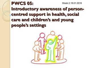 PWCS 05:PWCS 05:
Introductory awareness of person-Introductory awareness of person-
centred support in health, socialcentred support in health, social
care and children’s and youngcare and children’s and young
people’s settingspeople’s settings
Week 2 18.01.2016
 