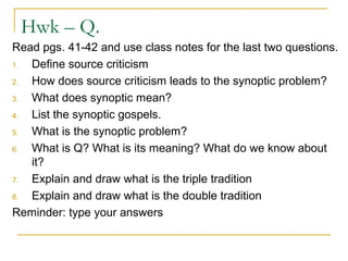 Hwk – Q.
Read pgs. 41-42 and use class notes for the last two questions.
1. Define source criticism
2. How does source criticism leads to the synoptic problem?
3. What does synoptic mean?
4. List the synoptic gospels.
5. What is the synoptic problem?
6. What is Q? What is its meaning? What do we know about
it?
7. Explain and draw what is the triple tradition
8. Explain and draw what is the double tradition
Reminder: type your answers
 