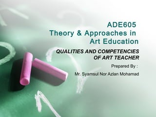 ADE605
Theory & Approaches in
          Art Education
 QUALITIES AND COMPETENCIES
             OF ART TEACHER
                      Prepared By :
      Mr. Syamsul Nor Azlan Mohamad
 