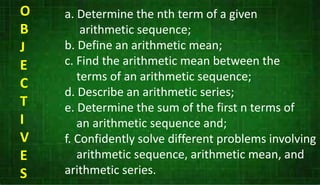 a. Determine the nth term of a given
arithmetic sequence;
b. Define an arithmetic mean;
c. Find the arithmetic mean between the
terms of an arithmetic sequence;
d. Describe an arithmetic series;
e. Determine the sum of the first n terms of
an arithmetic sequence and;
f. Confidently solve different problems involving
arithmetic sequence, arithmetic mean, and
arithmetic series.
O
B
J
E
C
T
I
V
E
S
 