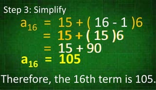 Step 3: Simplify
a16 = 15 + ( 16 - 1 )
= 15 + ( 15 )6
= 15 + 90
a16 = 105
a16 = 15 + ( 16 - 1 )6
= 15 + ( 15 )6
= 15 + 90
Therefore, the 16th term is 105.
 