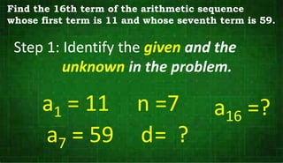 Step 1: Identify the given and the
unknown in the problem.
a1 = 11
a7 = 59
n =7
d= ?
Find the 16th term of the arithmetic sequence
whose first term is 11 and whose seventh term is 59.
a16 =?
 