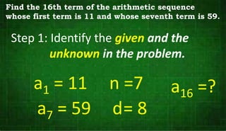 Step 1: Identify the given and the
unknown in the problem.
a1 = 11
a7 = 59
n =7
d= 8
Find the 16th term of the arithmetic sequence
whose first term is 11 and whose seventh term is 59.
a16 =?
 