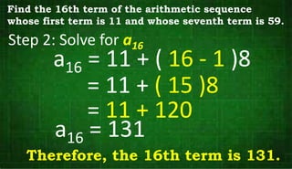 Step 2: Solve for a16
Find the 16th term of the arithmetic sequence
whose first term is 11 and whose seventh term is 59.
a16 = 11 + ( 16 - 1 )8
= 11 + ( 15 )8
= 11 + 120
a16 = 131
Therefore, the 16th term is 131.
 