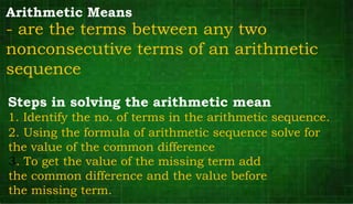 Arithmetic Means
- are the terms between any two
nonconsecutive terms of an arithmetic
sequence
Steps in solving the arithmetic mean
2. Using the formula of arithmetic sequence solve for
the value of the common difference
3. To get the value of the missing term add
the common difference and the value before
the missing term.
1. Identify the no. of terms in the arithmetic sequence.
 