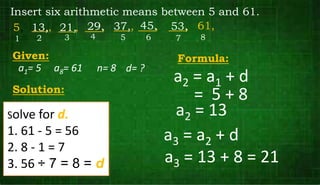 Insert six arithmetic means between 5 and 61.
5,
Given:
2
1 4
3 6
5 8
7
61,
___,
___, ___,
___, ___, ___,
Formula:
Solution:
13, 21, 29, 37, 45, 53,
a1= 5 a8= 61 n= 8
a2 = a1 + d
Solve for d.
1. 61 - 5 = 56
2. 8 - 1 = 7
3. 56 ÷ 7 = 8 = d
= 5 + 8
a2 = 13
a3 = a2 + d
a3 = 13 + 8 = 21
d= ?
 