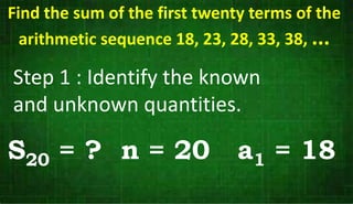 Step 1 : Identify the known
and unknown quantities.
S20 = ? n = 20 a1 = 18
Find the sum of the first twenty terms of the
arithmetic sequence 18, 23, 28, 33, 38, ...
 