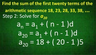 Step 2: Solve for a20
an = a1 + ( n - 1 )d
a20 = a1 + ( n - 1 )d
a20 = 18 + ( 20 - 1 )5
Find the sum of the first twenty terms of the
arithmetic sequence 18, 23, 28, 33, 38, ...
 