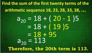 a20 = 18 + ( 20 - 1 )5
= 18 + ( 19 )5
= 18 + 95
a20 = 113
Therefore, the 20th term is 113.
Find the sum of the first twenty terms of the
arithmetic sequence 18, 23, 28, 33, 38, ...
 