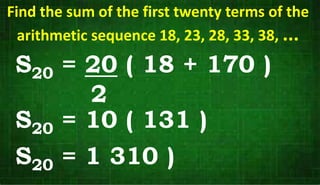 Find the sum of the first twenty terms of the
arithmetic sequence 18, 23, 28, 33, 38, ...
S20 = 20 ( 18 + 170 )
2
S20 = 10 ( 131 )
S20 = 1 310 )
 
