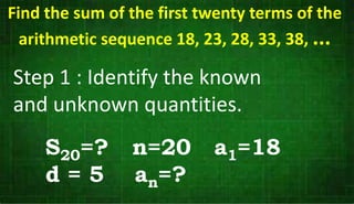 Step 1 : Identify the known
and unknown quantities.
Find the sum of the first twenty terms of the
arithmetic sequence 18, 23, 28, 33, 38, ...
S20=? n=20 a1=18
d = 5 an=?
 