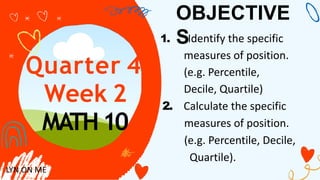 Quarter 4
Week 2
MATH10
OBJECTIVE
S
1. Identify the specific
measures of position.
(e.g. Percentile,
Decile, Quartile)
2. Calculate the specific
measures of position.
(e.g. Percentile, Decile,
Quartile).
LYN ON ME
 