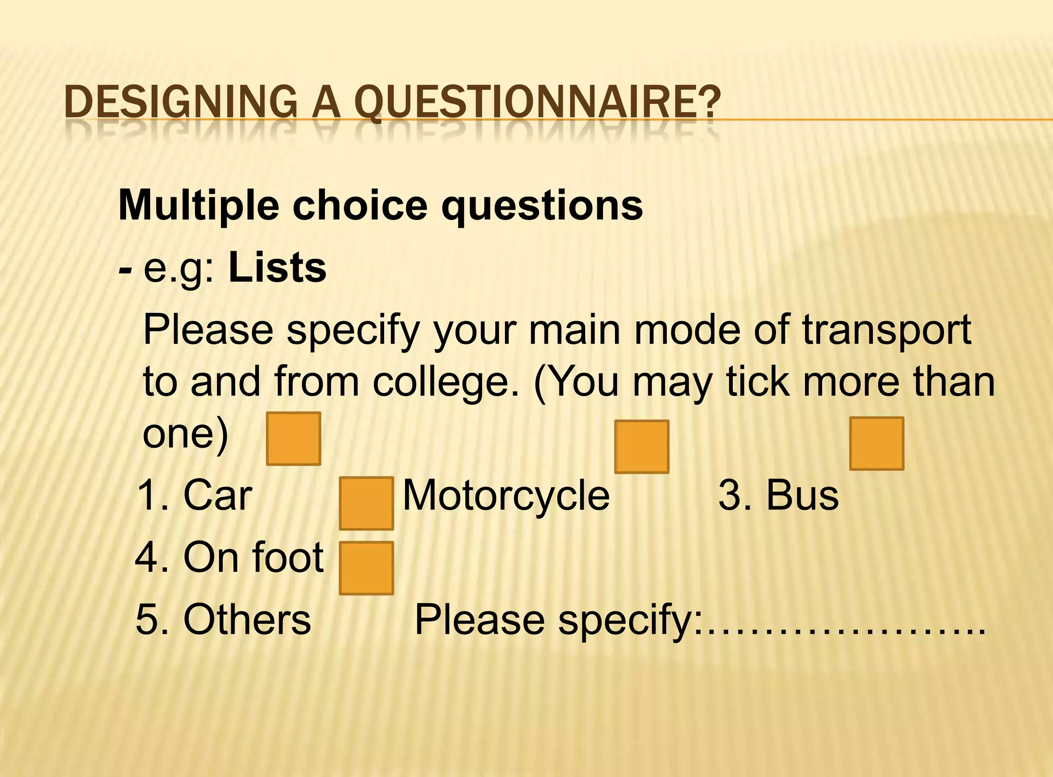 DESIGNING A QUESTIONNAIRE?

  Multiple choice questions
  - e.g: Lists
    Please specify your main mode of transport
    to and from college. (You may tick more than
    one)
   1. Car      2. Motorcycle     3. Bus
   4. On foot
   5. Others      Please specify:………………..
 