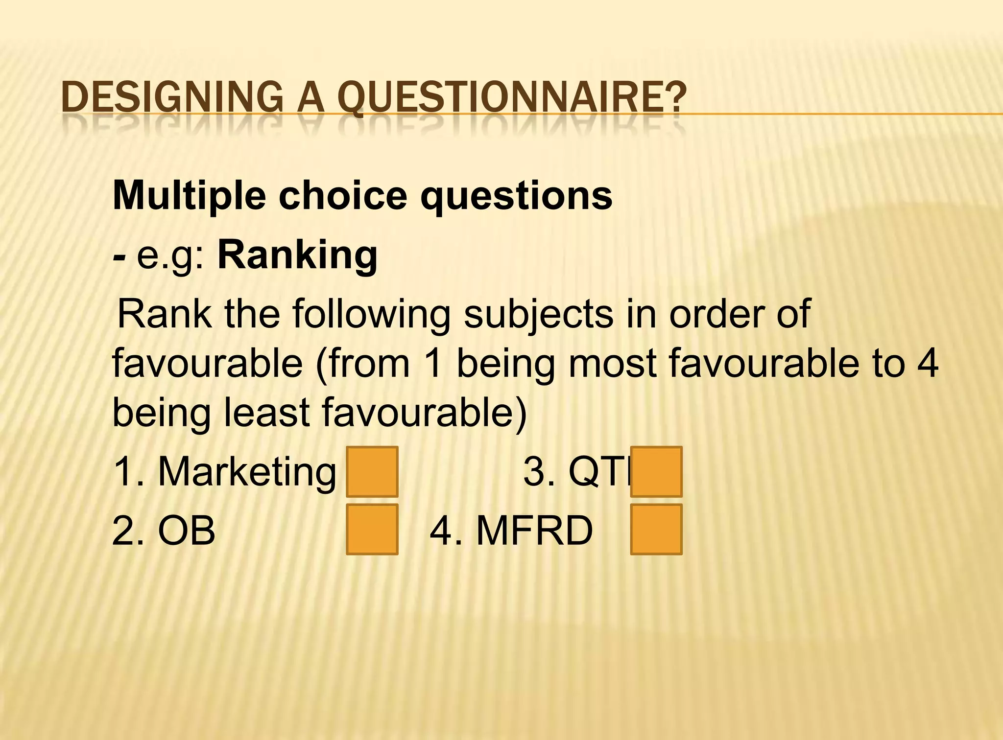 DESIGNING A QUESTIONNAIRE?

  Multiple choice questions
  - e.g: Ranking
  Rank the following subjects in order of
  favourable (from 1 being most favourable to 4
  being least favourable)
  1. Marketing           3. QTB
  2. OB             4. MFRD
 