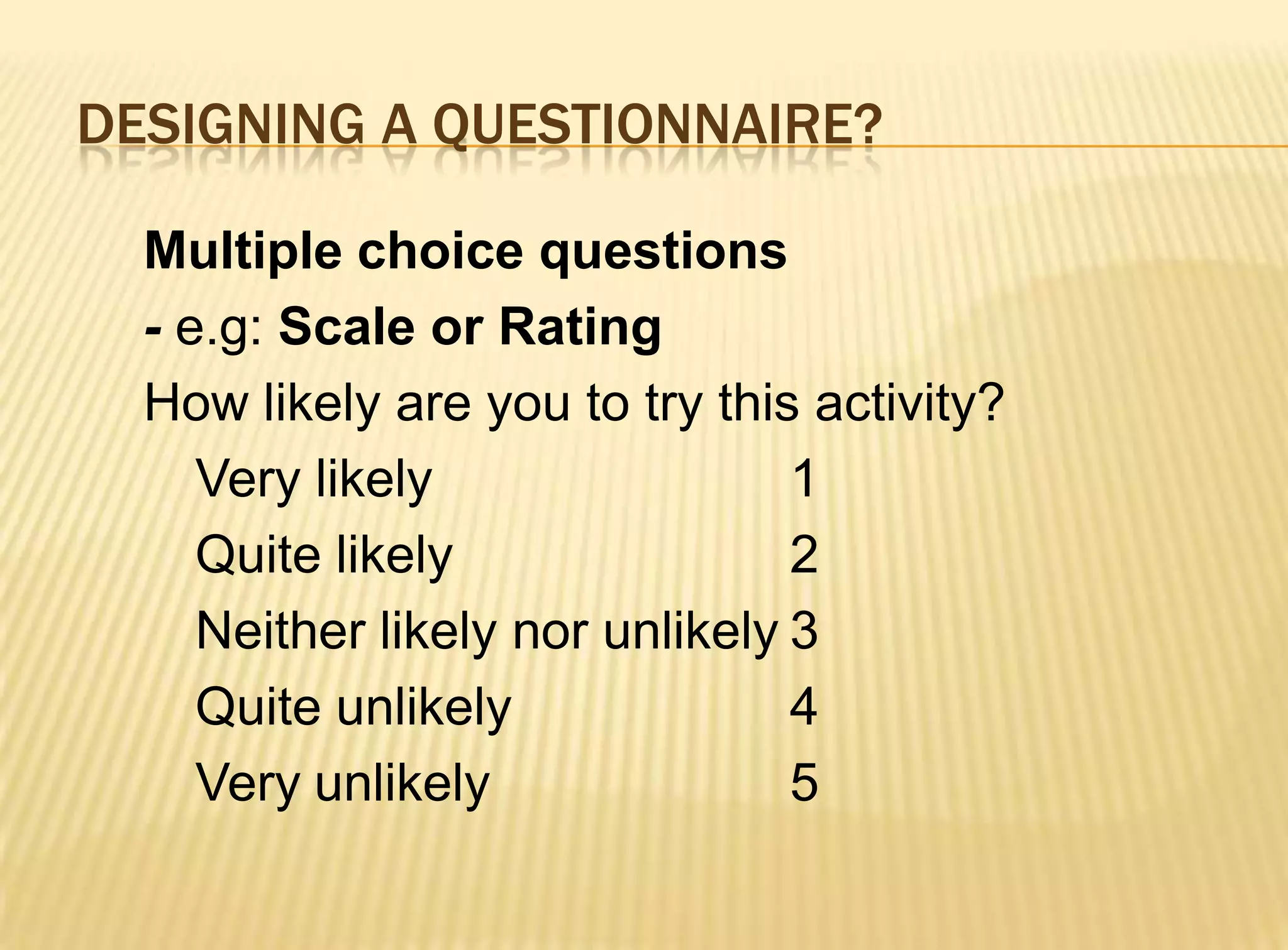 DESIGNING A QUESTIONNAIRE?

  Multiple choice questions
  - e.g: Scale or Rating
  How likely are you to try this activity?
     Very likely                 1
     Quite likely                2
     Neither likely nor unlikely 3
     Quite unlikely              4
     Very unlikely               5
 