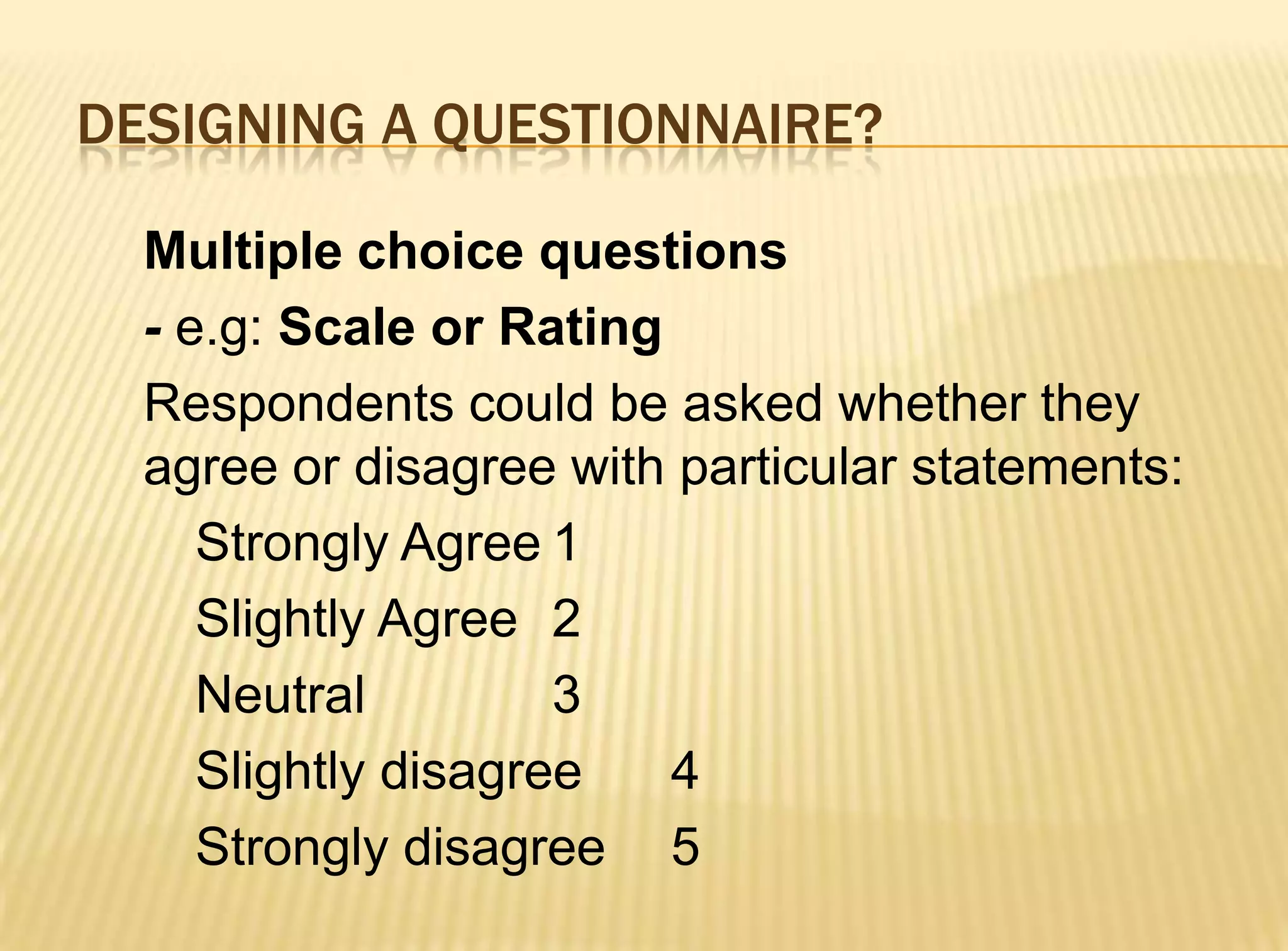 DESIGNING A QUESTIONNAIRE?

  Multiple choice questions
  - e.g: Scale or Rating
  Respondents could be asked whether they
  agree or disagree with particular statements:
     Strongly Agree 1
     Slightly Agree 2
     Neutral         3
     Slightly disagree   4
     Strongly disagree 5
 