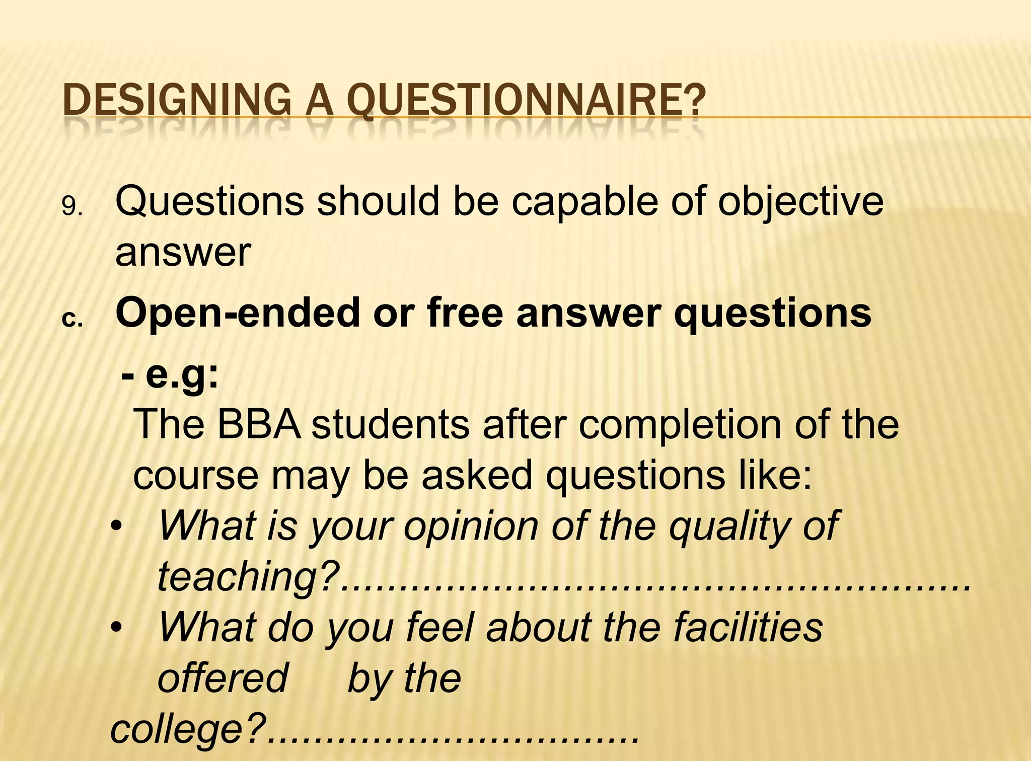 DESIGNING A QUESTIONNAIRE?

9.   Questions should be capable of objective
     answer
c.   Open-ended or free answer questions
      - e.g:
       The BBA students after completion of the
       course may be asked questions like:
     • What is your opinion of the quality of
        teaching?......................................................
     • What do you feel about the facilities
        offered by the
     college?................................
 